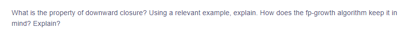 What is the property of downward closure? Using a relevant example, explain. How does the fp-growth algorithm keep it in
mind? Explain?