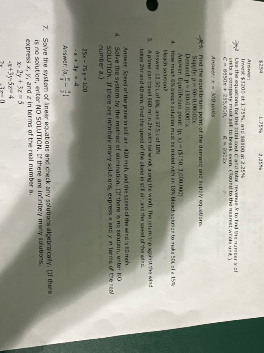 $254
6.
Answer:
Invest $3200 at 1.75%, and $8800 at 2.25%
Use the equations for the total cost C and total revenue R to find the number x of
units a company must sell to break even. (Round to the nearest whole unit.)
C= 8650x + 255,600,
R= 9502X
Answer: x= 300 units
Find the equilibrium point of the demand and supply equations.
Supply: p= 90+0.00002x
Demand; p 180-0.00001x
Answer: Equilibrium point: (p, x) ($150, 3,000,000)
4, How much 6% bleach solution must be mixed with an 18% bleach solution to make 50L of a 15%
bleach solution?
Answer: 12,50 L of 6%, and 37.5 L of 18%
5.
A plane can travel 960 mi in 2hr with tailwind( along the wind). The return trip against the wind
takes 2hr and 40 min. Find the speed of the plane in still air, and the speed of the wind.
1.75%
25x-75 y = 100
-x + 3y = -4
Answer: (a,-)
2.25%
Answer: Speed of the plane in still air: 420 mph, and the speed of the wind is 60 mph.
Solve the system by the method of elimination. (If there is no solution, enter NO
SOLUTION. If there are infinitely many solutions, express x and y in terms of the real
number a.)
x-2y+3z=5
-x+3y-5z=4
7. Solve the system of linear equations and check any solutions algebraically. (If there
is no solution, enter NO SOLUTION. If there are infinitely many solutions,
express x, y, and z in terms of the real number a.
-37-0