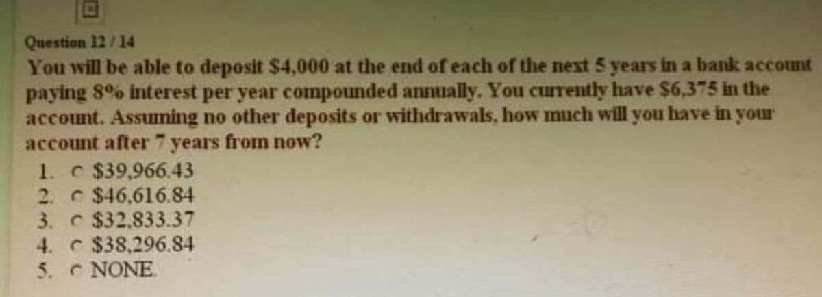 Question 12/14
You will be able to deposit $4,000 at the end of each of the next 5 years in a bank account
paying 8% interest per year compounded annually. You currently have $6,375 in the
account. Assuming no other deposits or withdrawals, how much will you have in your
account after 7 years from now?
1. c $39,966.43
2. $46.616.84
3.
$32,833.37
4.
$38,296.84
5. C NONE.