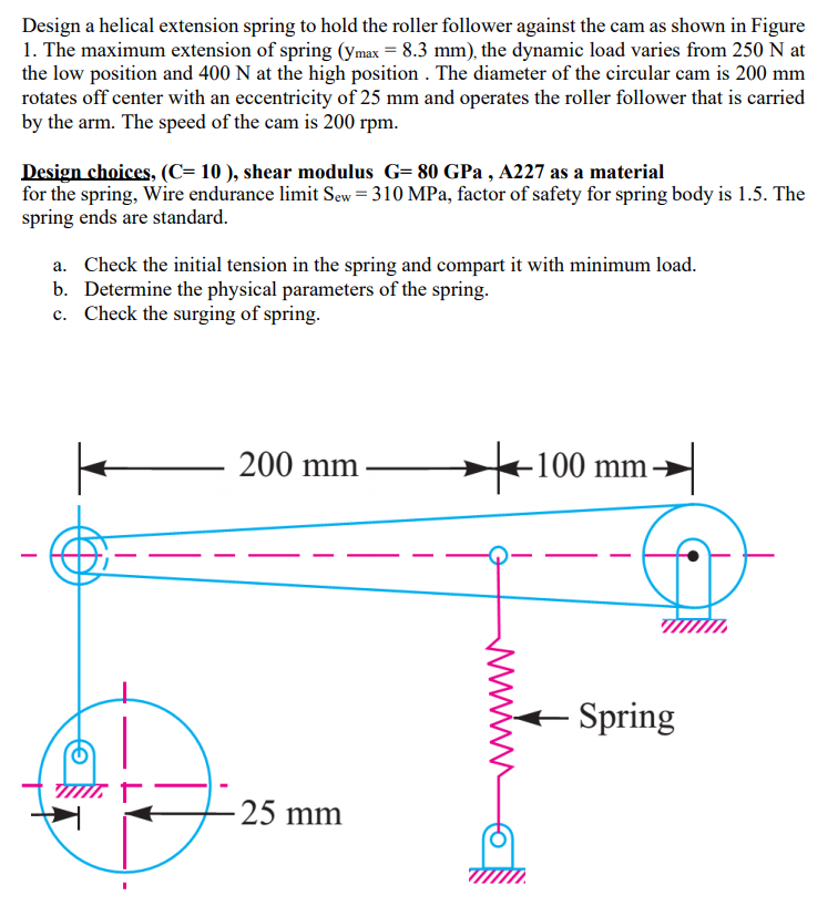 Design a helical extension spring to hold the roller follower against the cam as shown in Figure
1. The maximum extension of spring (ymax = 8.3 mm), the dynamic load varies from 250 N at
the low position and 400 N at the high position . The diameter of the circular cam is 200 mm
rotates off center with an eccentricity of 25 mm and operates the roller follower that is carried
by the arm. The speed of the cam is 200 rpm.
Design choices, (C= 10 ), shear modulus G= 80 GPa , A227 as a material
for the spring, Wire endurance limit Sew = 310 MPa, factor of safety for spring body is 1.5. The
spring ends are standard.
a. Check the initial tension in the spring and compart it with minimum load.
b. Determine the physical parameters of the spring.
c. Check the surging of spring.
200 mm
-100 mm-
-
- Spring
25 mm
ww
