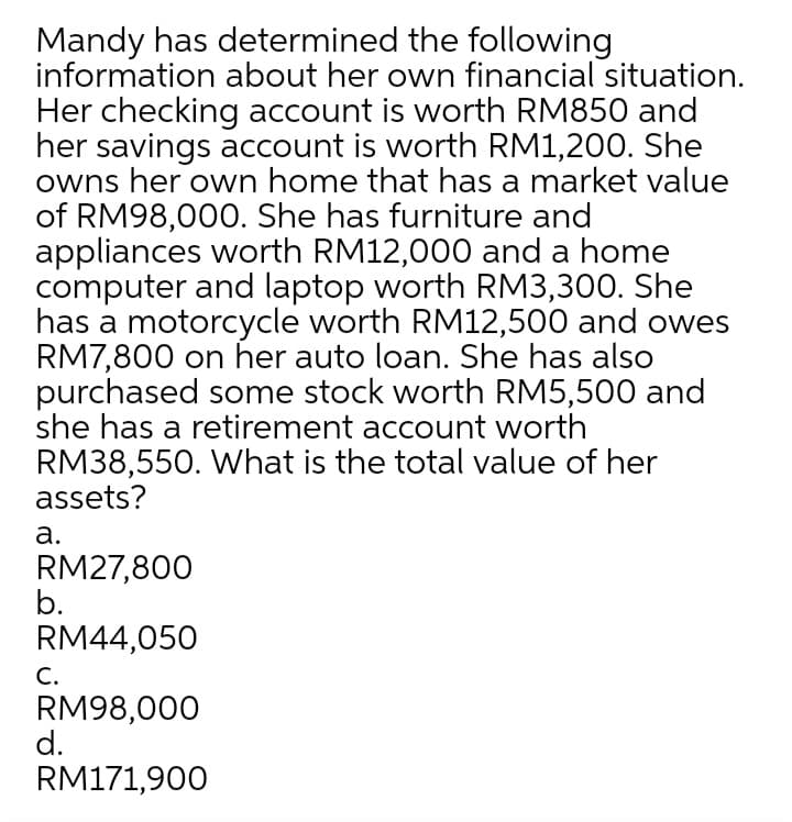 Mandy has determined the following
information about her own financial situation.
Her checking account is worth RM850 and
her savings account is worth RM1,200. She
owns her own home that has a market value
of RM98,000. She has furniture and
appliances worth RM12,000 and a home
computer and laptop worth RM3,300. She
has a motorcycle worth RM12,500 and owes
RM7,800 on her auto loan. She has also
purchased some stock worth RM5,500 and
she has a retirement account worth
RM38,550. What is the total value of her
assets?
а.
RM27,800
b.
RM44,050
С.
RM98,000
d.
RM171,900
