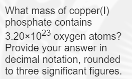 What mass of copper(I)
phosphate contains
3.20×1023 oxygen atoms?
Provide your answer in
decimal notation, rounded
to three significant figures.
