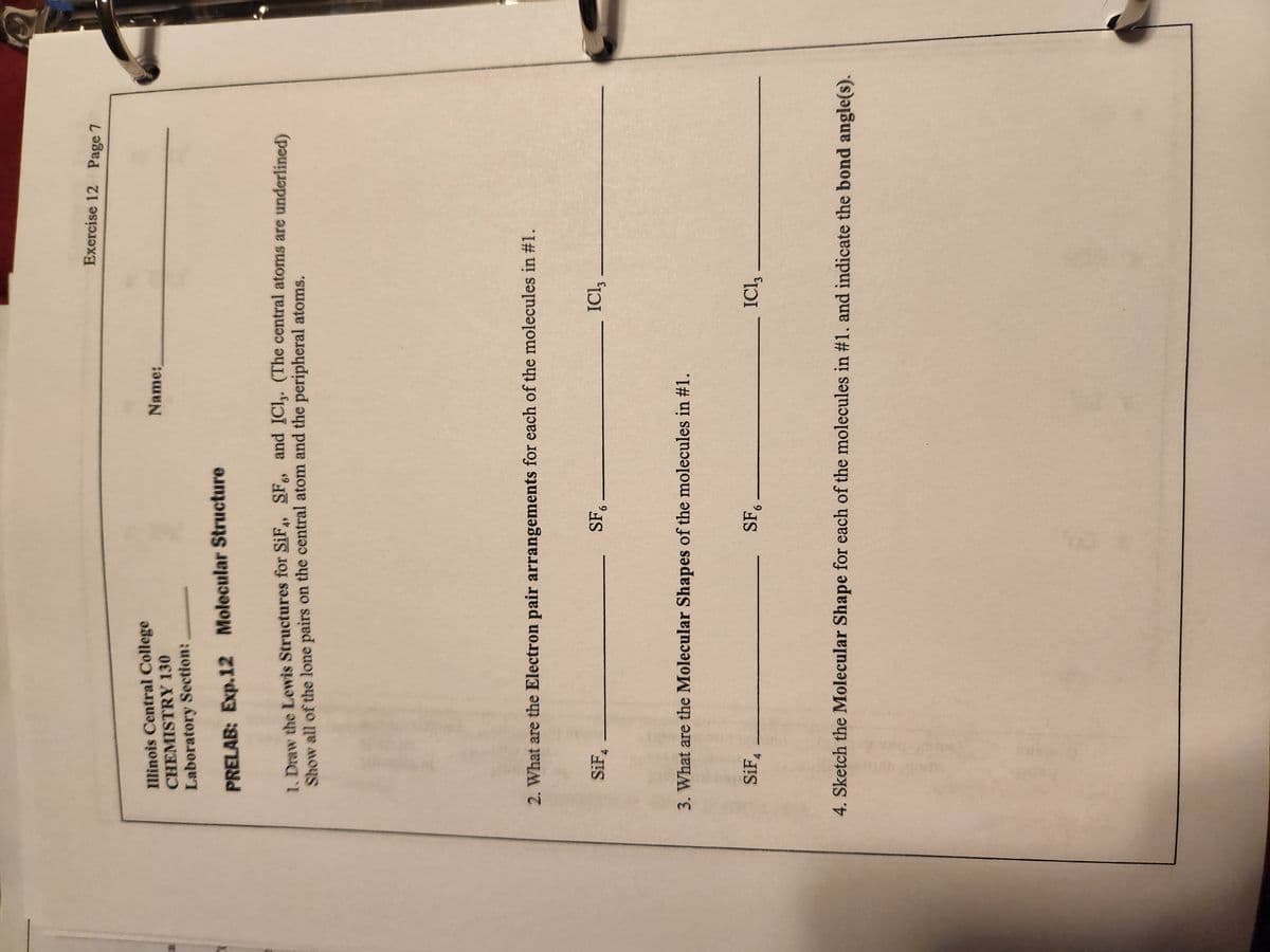 7
Illinois Central College
CHEMISTRY 130
Laboratory Section:
PRELAB: Exp.12 Molecular Structure
1. Draw the Lewis Structures for SiF4, SF6, and IC1,. (The central atoms are underlined)
Show all of the lone pairs on the central atom and the peripheral atoms.
SiF4
2. What are the Electron pair arrangements for each of the molecules in #1.
Name:
SF6
SiF4
3. What are the Molecular Shapes of the molecules in #1.
SF6
Exercise 12 Page 7
ICI,
ICI, -
4. Sketch the Molecular Shape for each of the molecules in #1. and indicate the bond angle(s).