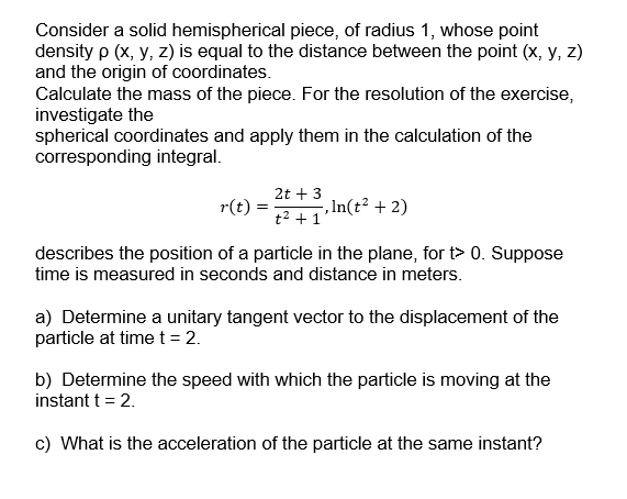 Consider a solid hemispherical piece, of radius 1, whose point
density p (x, y, z) is equal to the distance between the point (x, y, z)
and the origin of coordinates.
Calculate the mass of the piece. For the resolution of the exercise,
investigate the
spherical coordinates and apply them in the calculation of the
corresponding integral.
2t + 3
r(t)
, In(t² + 2)
t2 + 1
for t> 0. Suppose
describes the position of a particle in the plan
time is measured in seconds and distance in meters.
a) Determine a unitary tangent vector to the displacement of the
particle at time t= 2.
b) Determine the speed with which the particle is moving at the
instant t = 2.
c) What is the acceleration of the particle at the same instant?
