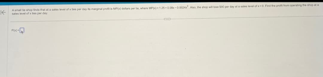 不
A small tie shop finds that at a sales level of x ties per day its marginal profit is MP(x) dollars per tie, where MP(x) = 1.25+0.08x-0.0024x2. Also, the shop will lose $90 per day at a sales level of x=0. Find the profit from operating the shop at a
sales level of x ties per day.
-