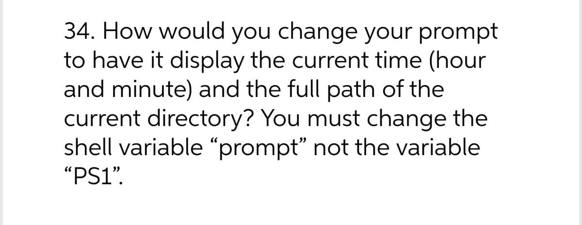 34. How would you change your prompt
to have it display the current time (hour
and minute) and the full path of the
current directory? You must change the
shell variable “prompt" not the variable
"PS1".

