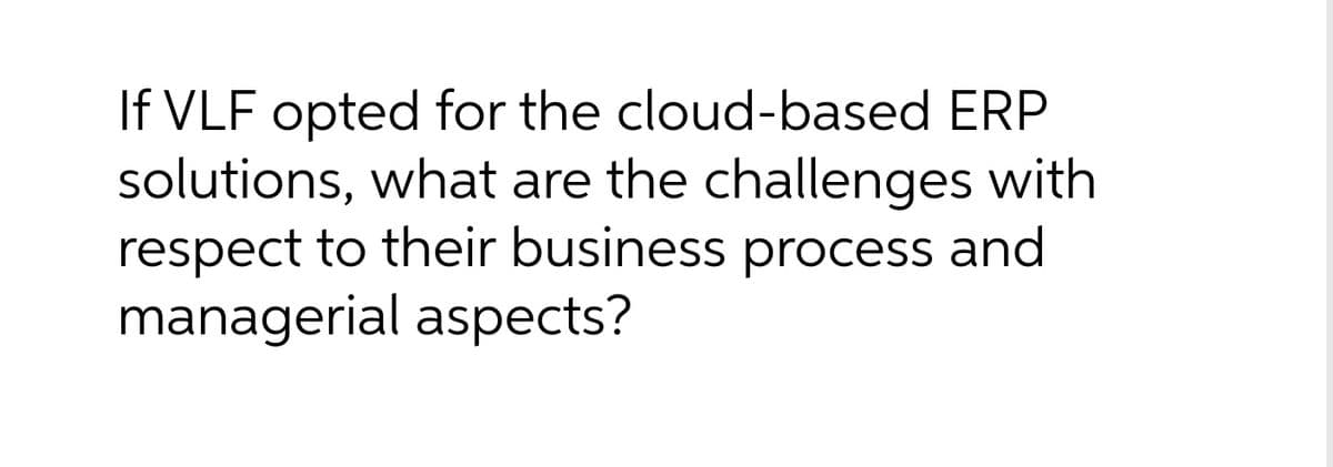 If VLF opted for the cloud-based ERP
solutions, what are the challenges with
respect to their business process and
managerial aspects?
