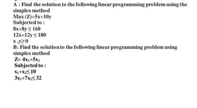 A: Find the solution to the following linear programming problem using the
simplex method
Max (Z)=5x+10y
Subjected to:
8x+8y160
12x+12y ≤ 180
x,y20
B: Find the solution to the following linear programming problem using
simplex method
Z= 4x₁+5x₂
Subjected to:
X₁+X₂≤ 10
3x1+7x₂532