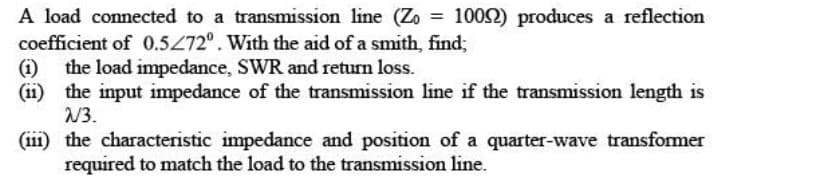 A load connected to a transmission line (Zo= 10092) produces a reflection
coefficient of 0.5/72°. With the aid of a smith, find;
(1) the load impedance, SWR and return loss.
(11) the input impedance of the transmission line if the transmission length is
2/3.
(111) the characteristic impedance and position of a quarter-wave transformer
required to match the load to the transmission line.