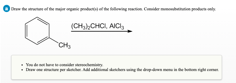 a Draw the structure of the major organic product(s) of the following reaction. Consider monosubstitution products only.
(CH3)2CHCI, AICI3
CH3
You do not have to consider stereochemistry.
Draw one structure per sketcher. Add additional sketchers using the drop-down menu in the bottom right corner.
