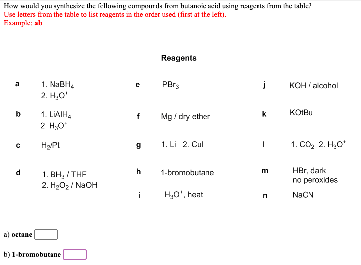How would you synthesize the following compounds from butanoic acid using reagents from the table?
Use letters from the table to list reagents in the order used (first at the left).
Example: ab
Reagents
1. NaBH4
PB13
КОН / alcohol
a
e
2. Hао
b
k
KOIBU
LIAIH4
2. Hао
Mg / dry ether
f
H2/Pt
g
1. Li 2. Cul
|
1. СО2 2. НзО*
HBr, dark
no peroxides
d
h
1-bromobutane
m
1. BH3 / THF
2. H2О2/ NaOH
i
H3O*, heat
NaCN
a) octane
b) 1-bromobutane
