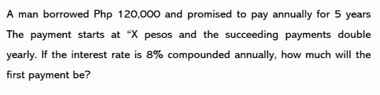 A man borrowed Php 120,000 and promised to pay annually for 5 years
The payment starts at “X pesos and the succeeding payments double
yearly. If the interest rate is 8% compounded annually, how much will the
first payment be?
