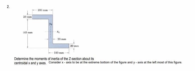 2.
20 mm
140 mm
-100 mm
yo
Xo
20 mm
20 mm
100 mm-
Determine the moments of inertia of the Z-section about its
centroidal x and y axes.
Consider x-axis to be at the extreme bottom of the figure and y-axis at the left most of this figure.