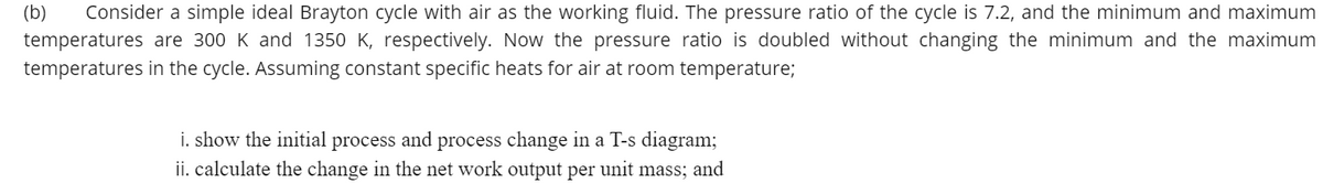 (b)
Consider a simple ideal Brayton cycle with air as the working fluid. The pressure ratio of the cycle is 7.2, and the minimum and maximum
temperatures are 300 K and 1350 K, respectively. Now the pressure ratio is doubled without changing the minimum and the maximum
temperatures in the cycle. Assuming constant specific heats for air at room temperature;
i. show the initial process and process change in a T-s diagram;
ii. calculate the change in the net work output per unit mass; and
