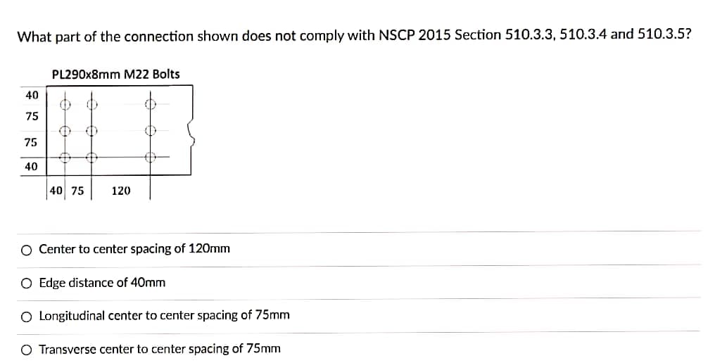 What part of the connection shown does not comply with NSCP 2015 Section 510.3.3, 510.3.4 and 510.3.5?
PL290x8mm M22 Bolts
40
75
75
40
40 75
120
O Center to center spacing of 120mm
O Edge distance of 40mm
O Longitudinal center to center spacing of 75mm
O Transverse center to center spacing of 75mm
