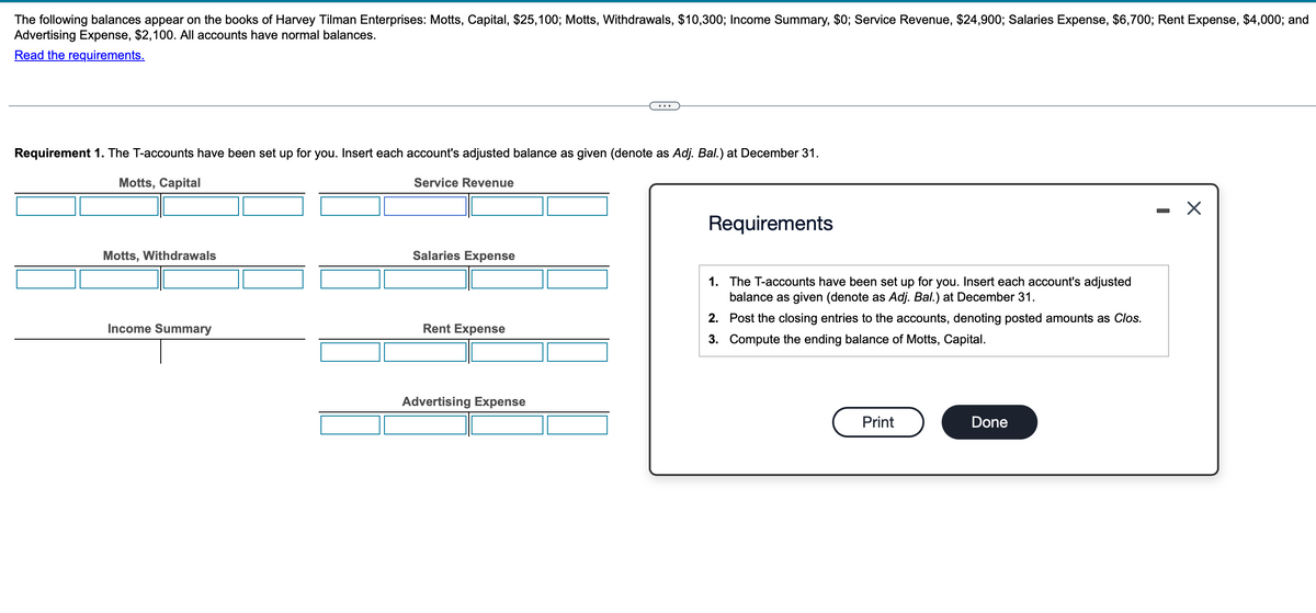 The following balances appear on the books of Harvey Tilman Enterprises: Motts, Capital, $25,100; Motts, Withdrawals, $10,300; Income Summary, $0; Service Revenue, $24,900; Salaries Expense, $6,700; Rent Expense, $4,000; and
Advertising Expense, $2,100. All accounts have normal balances.
Read the requirements.
...
Requirement 1. The T-accounts have been set up for you. Insert each account's adjusted balance as given (denote as Adj. Bal.) at December 31.
Motts, Capital
Motts, Withdrawals
Service Revenue
Requirements
Salaries Expense
1. The T-accounts have been set up for you. Insert each account's adjusted
balance as given (denote as Adj. Bal.) at December 31.
Rent Expense
Income Summary
Advertising Expense
2. Post the closing entries to the accounts, denoting posted amounts as Clos.
3. Compute the ending balance of Motts, Capital.
Print
Done
☑