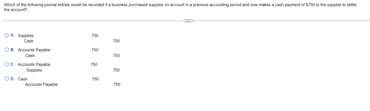 Which of the following journal entries would be recorded if a business purchased supplies on account in a previous accounting period and now makes a cash payment of $750 to the supplier to settle
the account?
OA. Supplies
750
Cash
750
B. Accounts Payable
Cash
750
750
OC. Accounts Payable
Supplies
750
750
OD. Cash
750
Accounts Payable
750