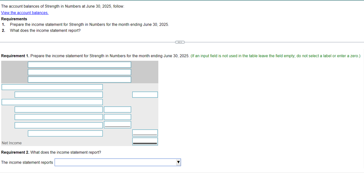The account balances of Strength in Numbers at June 30, 2025, follow:
View the account balances.
Requirements
1. Prepare the income statement for Strength in Numbers for the month ending June 30, 2025.
2. What does the income statement report?
Requirement 1. Prepare the income statement for Strength in Numbers for the month ending June 30, 2025. (If an input field is not used in the table leave the field empty; do not select a label or enter a zero.)
Net Income
Requirement 2. What does the income statement report?
The income statement reports