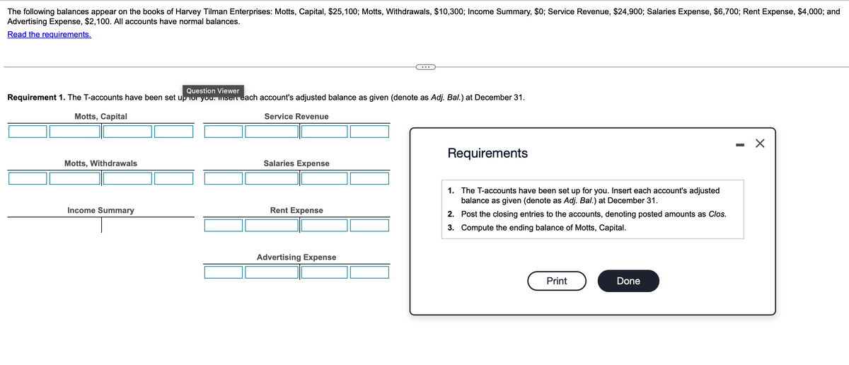 The following balances appear on the books of Harvey Tilman Enterprises: Motts, Capital, $25,100; Motts, Withdrawals, $10,300; Income Summary, $0; Service Revenue, $24,900; Salaries Expense, $6,700; Rent Expense, $4,000; and
Advertising Expense, $2,100. All accounts have normal balances.
Read the requirements.
Question Viewer
Requirement 1. The T-accounts have been set up for you. Insert each account's adjusted balance as given (denote as Adj. Bal.) at December 31.
Motts, Capital
Motts, Withdrawals
Service Revenue
Salaries Expense
Income Summary
Rent Expense
Advertising Expense
Requirements
1. The T-accounts have been set up for you. Insert each account's adjusted
balance as given (denote as Adj. Bal.) at December 31.
2. Post the closing entries to the accounts, denoting posted amounts as Clos.
3. Compute the ending balance of Motts, Capital.
Print
Done
-