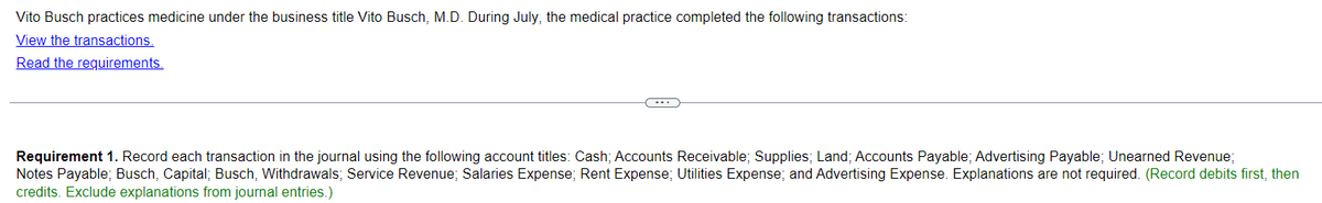 Vito Busch practices medicine under the business title Vito Busch, M.D. During July, the medical practice completed the following transactions:
View the transactions.
Read the requirements.
Requirement 1. Record each transaction in the journal using the following account titles: Cash; Accounts Receivable; Supplies; Land; Accounts Payable; Advertising Payable; Unearned Revenue;
Notes Payable; Busch, Capital; Busch, Withdrawals; Service Revenue; Salaries Expense; Rent Expense; Utilities Expense; and Advertising Expense. Explanations are not required. (Record debits first, then
credits. Exclude explanations from journal entries.)