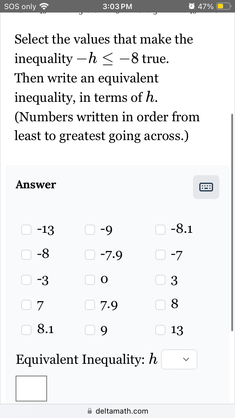 SOS only
Answer
Select the values that make the
inequality-h≤ -8 true.
Then write an equivalent
inequality, in terms of h.
(Numbers written in order from
least to greatest going across.)
ооооо
-13
-8
-3
7
3:03 PM
8.1
-9
-7.9
7.9
09
Equivalent Inequality: h
deltamath.com
-8.1
47%
-7
3
8
13