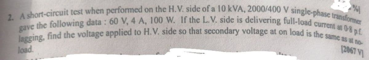 %
(2067 V
2. A short-circuit test when performed on the H.V. side of a 10 kVA, 2000/400 V single-phase transformer
lagging, find the voltage applied to H.V. side so that secondary voltage at on load is the same as at no-
gave the following data: 60 V, 4 A, 100 W. If the L.V. side is delivering full-load current at 0-8 p.f.
load.