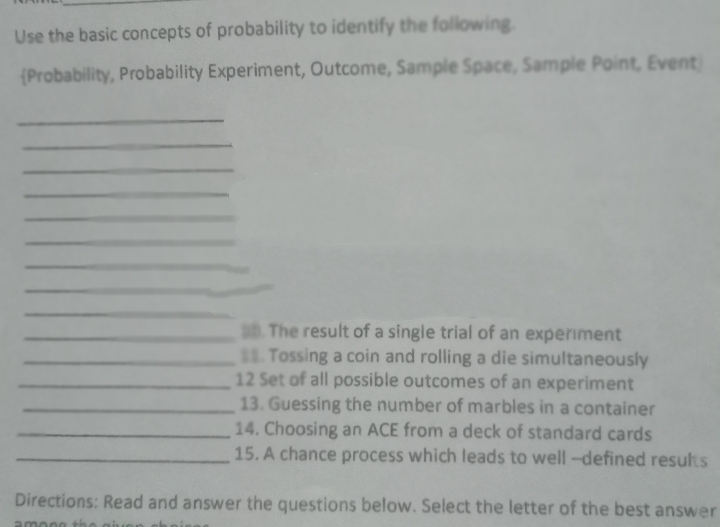 Use the basic concepts of probability to identify the following
(Probability, Probability Experiment, Outcome, Sample Space, Sample Point, Event
a. The result of a single trial of an experiment
11. Tossing a coin and rolling a die simultaneously
12 Set of all possible outcomes of an experiment
13. Guessing the number of marbles in a container
14. Choosing an ACE from a deck of standard cards
15. A chance process which leads to well-defined results
Directions: Read and answer the questions below. Select the letter of the best answer
among the
