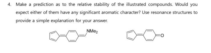 4. Make a prediction as to the relative stability of the illustrated compounds. Would you
expect either of them have any significant aromatic character? Use resonance structures to
provide a simple explanation for your answer.
NMe₂