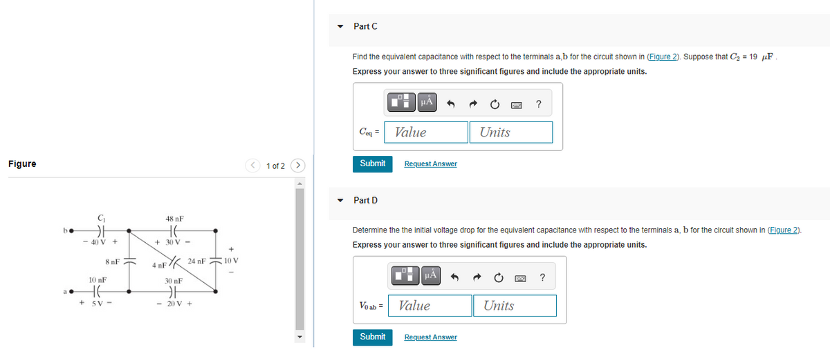 Figure
C₁
카
- 40 V +
8nF
10 nF
E
+5V-
48 nF
HE
+30 V -
+
4 nF 24 nF 10 v
30 nF
카
- 20 V +
<
1 of 2
Part C
Find the equivalent capacitance with respect to the terminals a,b for the circuit shown in (Figure 2). Suppose that C₂ = 19 μF
Express your answer to three significant figures and include the appropriate units.
Ceq =
Submit
Part D
Vo ab =
Mº μα +
Submit
Value
Request Answer
Determine the the initial voltage drop for the equivalent capacitance with respect to the terminals a, b for the circuit shown in (Figure 2).
Express your answer to three significant figures and include the appropriate units.
HÅ
Value
Units
Request Answer
ga ?
Units
pwe ?