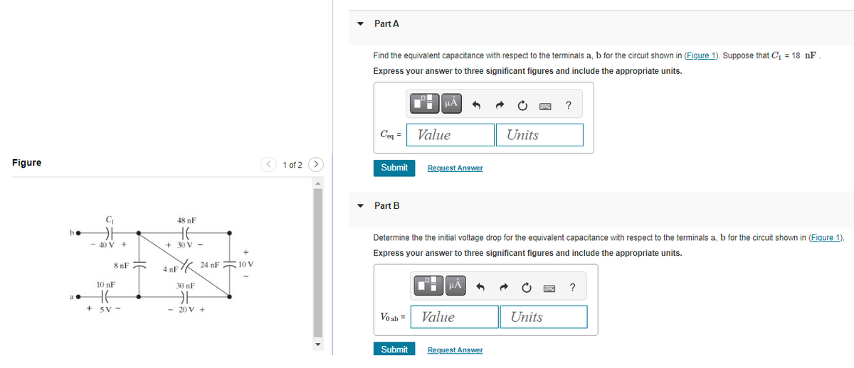 Figure
a.
C₁
카
-40 V +
8 nF
10 nF
He
+ 5V-
48 nF
HE
+30 V -
+
4 nF 24 nF10 V
30 nF
카
- 20 V +
< 1 of 2 >
Part A
Find the equivalent capacitance with respect to the terminals a, b for the circuit shown in (Figure 1). Suppose that C₁ = 18 nF.
Express your answer to three significant figures and include the appropriate units.
Ceq = Value
Submit
Part B
μÅ
Request Answer
Submit
μÅ
Vo ab = Value
Determine the the initial voltage drop for the equivalent capacitance with respect to the terminals a, b for the circuit shown in (Figure 1).
Express your answer to three significant figures and include the appropriate units.
Ċ
Request Answer
Units
Units
?
Sw
?
