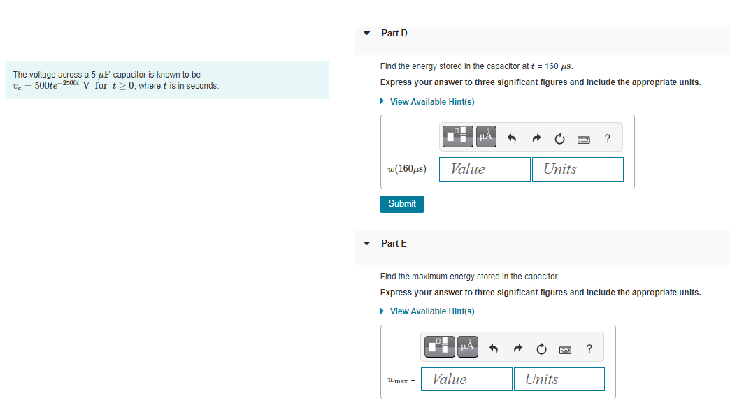 The voltage across a 5 μF capacitor is known to be
Vc = 500te-2500t V for t≥ 0, where t is in seconds.
Part D
Find the energy stored in the capacitor at t = 160 μs.
Express your answer to three significant figures and include the appropriate units.
► View Available Hint(s)
w(160μs) =
Submit
Part E
Wmax =
Value
HÀ
μA
Find the maximum energy stored in the capacitor.
Express your answer to three significant figures and include the appropriate units.
► View Available Hint(s)
Value
Units
Units
?
?