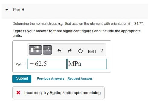 Part H
Determine the normal stress oyr that acts on the element with orientation 0 = 31.7°.
Express your answer to three significant figures and include the appropriate
units.
?
Oyn =- 62.5
MPа
Submit
Previous Answers Request Answer
X Incorrect; Try Again; 3 attempts remaining
