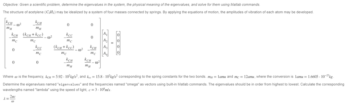 Objective: Given a scientific problem, determine the eigenvalues in the system, the physical meaning of the eigenvalues, and solve for them using Matlab commands.
The structure of acetylene (C₂H₂) may be idealized by a system of four masses connected by springs. By applying the equations of motion, the amplitudes of vibration of each atom may be developed.
KCH_0
mH
KCH
mc
0
0
KCH
mH
(kCH + Kcc)
mc
d=2nc
(1)
kcc
mc
0
·00²
0
kcc
mc
(KCH + KCC)
mc
KCH
mH
- 00²
0
0
KCH
mc
KCH_02
mH
A₁
A₂
A3
A4
Where is the frequency, kcH = 5.92 - 10²kg/s², and kcc = 15.8. 10²kg/s² corresponding to the spring constants for the two bonds. m = 1amu and mc = 12amu, where the conversion is 1amu = 1.6605-10-27 kg.
Determine the eigenavlues named "eigenvalues" and the frequencies named "omega" as vectors using built-in Matlab commands. The eigenvalues should be in order from highest to lowest. Calculate the corresponding
wavelengths named "lambda" using the speed of light, c = 3.108 m/s.