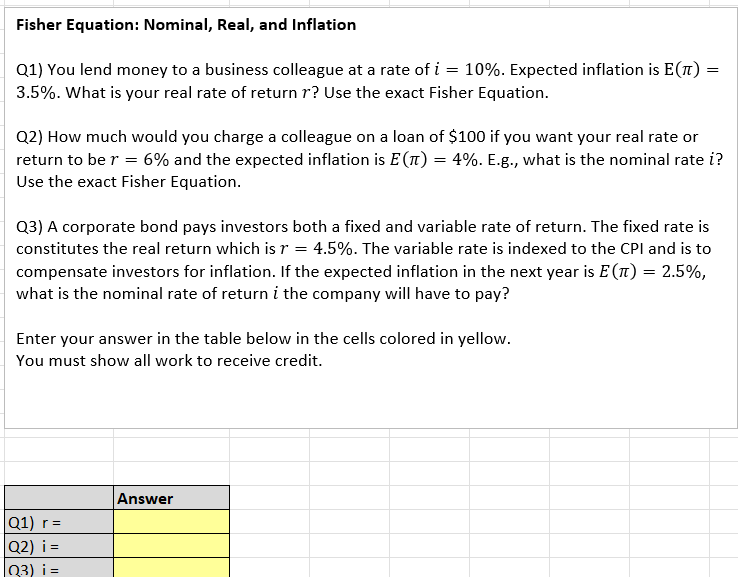 Fisher Equation: Nominal, Real, and Inflation
=
10%. Expected inflation is E(T) =
Q1) You lend money to a business colleague at a rate of i
3.5%. What is your real rate of return r? Use the exact Fisher Equation.
=
Q2) How much would you charge a colleague on a loan of $100 if you want your real rate or
return to be r = 6% and the expected inflation is E(л) = 4%. E.g., what is the nominal rate i?
Use the exact Fisher Equation.
Q3) A corporate bond pays investors both a fixed and variable rate of return. The fixed rate is
constitutes the real return which is r = 4.5%. The variable rate is indexed to the CPI and is to
compensate investors for inflation. If the expected inflation in the next year is E(T) = 2.5%,
what is the nominal rate of return i the company will have to pay?
Enter your answer in the table below in the cells colored in yellow.
You must show all work to receive credit.
Q1) r=
|Q2) i=
||Q3) i=
Answer