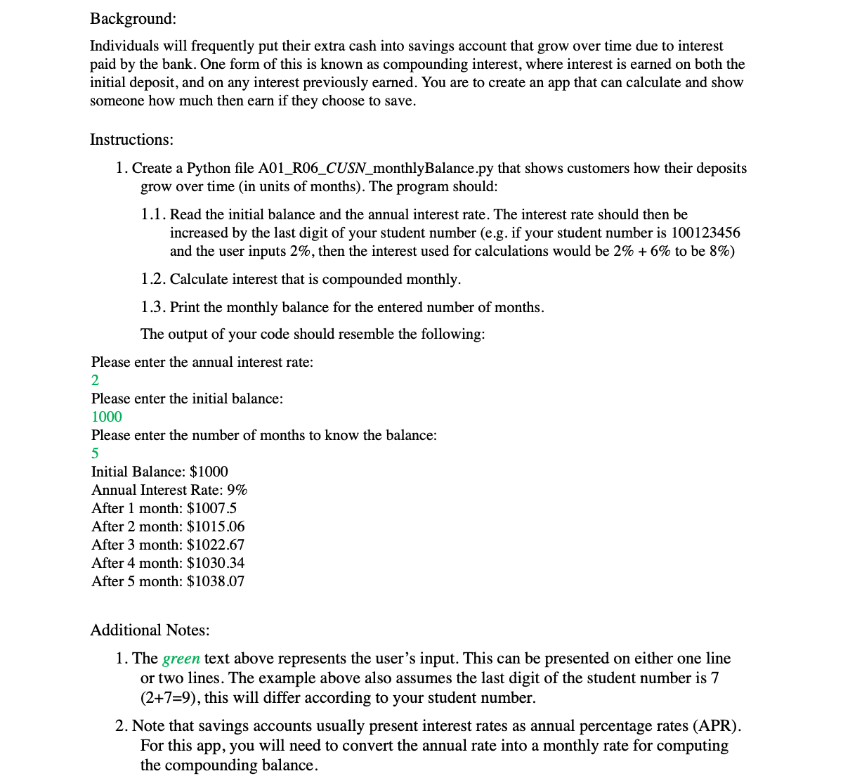 Background:
Individuals will frequently put their extra cash into savings account that grow over time due to interest
paid by the bank. One form of this is known as compounding interest, where interest is earned on both the
initial deposit, and on any interest previously earned. You are to create an app that can calculate and show
someone how much then earn if they choose to save.
Instructions:
1. Create a Python file A01_R06_CUSN_monthlyBalance.py that shows customers how their deposits
grow over time (in units of months). The program should:
1.1. Read the initial balance and the annual interest rate. The interest rate should then be
increased by the last digit of your student number (e.g. if your student number is 100123456
and the user inputs 2%, then the interest used for calculations would be 2% + 6% to be 8%)
1.2. Calculate interest that is compounded monthly.
1.3. Print the monthly balance for the entered number of months.
The output of your code should resemble the following:
Please enter the annual interest rate:
Please enter the initial balance:
1000
Please enter the number of months to know the balance:
Initial Balance: $1000
Annual Interest Rate: 9%
After 1 month: $1007.5
After 2 month: $1015.06
After 3 month: $1022.67
After 4 month: $1030.34
After 5 month: $1038.07
Additional Notes:
1. The green text above represents the user's input. This can be presented on either one line
or two lines. The example above also assumes the last digit of the student number is 7
(2+7=9), this will differ according to your student number.
2. Note that savings accounts usually present interest rates as annual percentage rates (APR).
For this app, you will need to convert the annual rate into a monthly rate for computing
the compounding balance.
