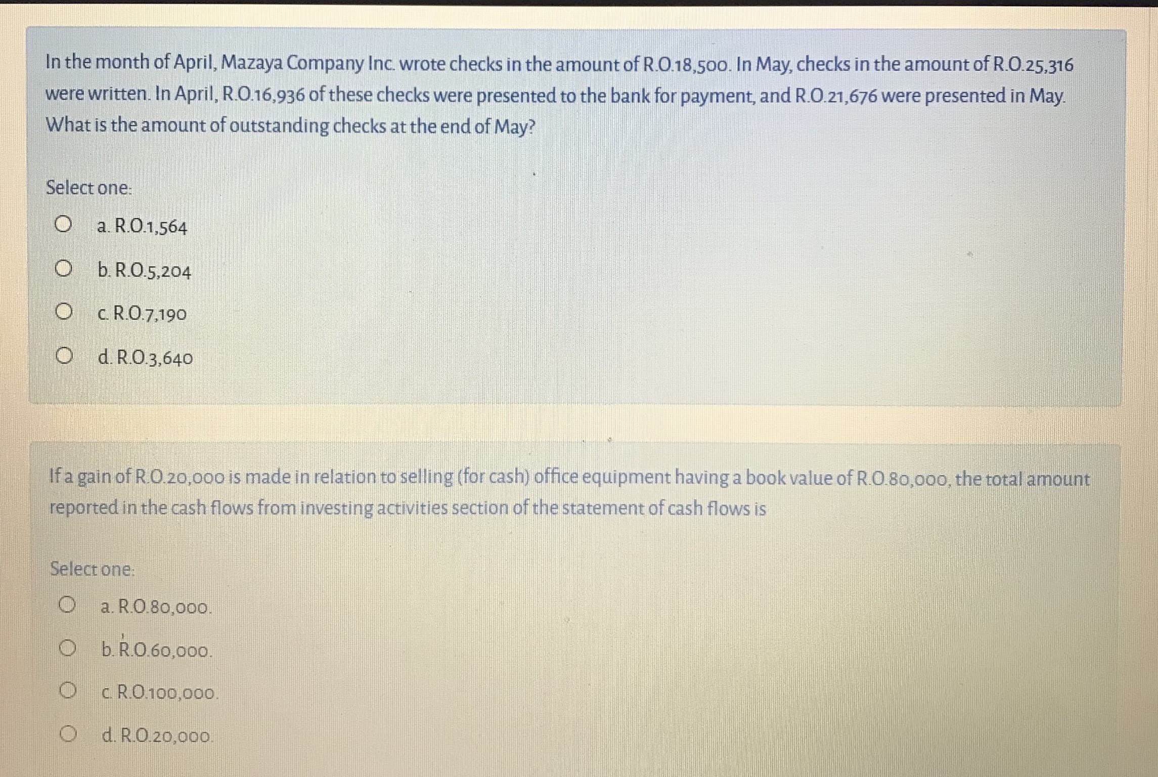 In the month of April, Mazaya Company Inc. wrote checks in the amount of R.O.18,500. In May, checks in the amount of R.O.25.316
were written. In April, R.O.16,936 of these checks were presented to the bank for payment, and R.O.21,676 were presented in May.
What is the amount of outstanding checks at the end of May?
Select one:
O
a. R.O.1,564
O b.R.O.5,204
O c R.O.7,19o
O d. R.O.3,64o
If a gain of RO.20,000 is made in relation to selling (for cash) office equipment having a book value of R.O 80,00o, the total amount
reported in the cash flows from investing activities section of the statement of cash flows is
