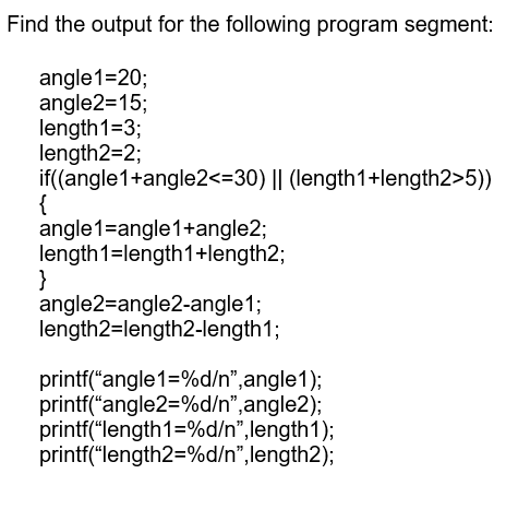 Find the output for the following program segment:
angle1=20;
angle2=15;
length1=3;
length2=2;
if((angle1+angle2<=30) || (length1+length2>5))
{
angle1=angle1+angle2;
length1=length1+length2;
}
angle2=angle2-angle1;
length2=length2-length1;
printf("angle1=%d/n",angle1);
printf("angle2=%d/n",angle2);
printf("length1=%d/n",length1);
printf("length2=%d/n",length2);
