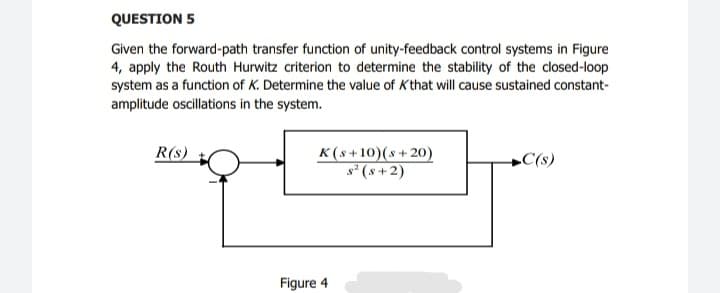 QUESTION 5
Given the forward-path transfer function of unity-feedback control systems in Figure
4, apply the Routh Hurwitz criterion to determine the stability of the closed-loop
system as a function of K. Determine the value of Kthat will cause sustained constant-
amplitude oscillations in the system.
K(s+10)(s+ 20)
s² (s + 2)
R(s)
+C(s)
Figure 4
