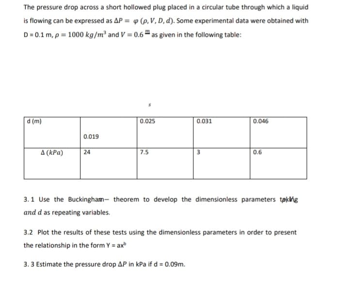 The pressure drop across a short hollowed plug placed in a circular tube through which a liquid
is flowing can be expressed as AP = 9 (p, V, D, d). Some experimental data were obtained with
D = 0.1 m, p = 1000 kg/m² and V = 0.6 " as given in the following table:
d (m)
0.025
0.031
0.046
0.019
A (kPa)
24
7.5
3
0.6
3.1 Use the Buckingham- theorem to develop the dimensionless parameters taking
and d as repeating variables.
3.2 Plot the results of these tests using the dimensionless parameters in order to present
the relationship in the form Y = ax
3. 3 Estimate the pressure drop AP in kPa if d = 0.09m.
