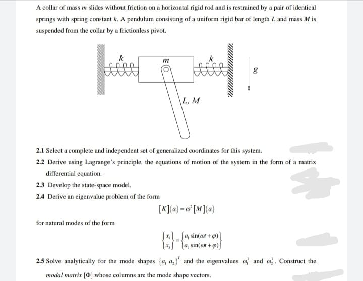 A collar of mass m slides without friction on a horizontal rigid rod and is restrained by a pair of identical
springs with spring constant k. A pendulum consisting of a uniform rigid bar of length L and mass M is
suspended from the collar by a frictionless pivot.
m
g
\L, M
2.1 Select a complete and independent set of generalized coordinates for this system.
2.2 Derive using Lagrange's principle, the equations of motion of the system in the form of a matrix
differential equation.
2.3 Develop the state-space model.
2.4 Derive an eigenvalue problem of the form
[K]{a} = o* [M]{a}
for natural modes of the form
S*_ Ja, sin(or + p)
x l4, sin(ox + p)f
2.5 Solve analytically for the mode shapes {a, a,}' and the eigenvalues of and o. Construct the
modal matrix [0] whose columns are the mode shape vectors.
