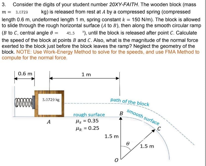 m = 3.0729
3. Consider the digits of your student number 20XY-FAITH. The wooden block (mass
kg) is released from rest at A by a compressed spring (compressed
length 0.6 m, undeformed length 1 m, spring constant k = 150 N/m). The block is allowed
to slide through the rough horizontal surface (A to B), then along the smooth circular ramp
(B to C, central angle 0 = 41.5 °), until the block is released after point C. Calculate
the speed of the block at points B and C. Also, what is the magnitude of the normal force
exerted to the block just before the block leaves the ramp? Neglect the geometry of the
block. NOTE: Use Work-Energy Method to solve for the speeds, and use FMA Method to
compute for the normal force.
0.6 m
mmmmm
3.0729 kg
A
1 m
rough surface
Hs = 0.35
Mk = 0.25
path of the block
1.5 m
O
B
smooth surface
Ө
1.5 m
C