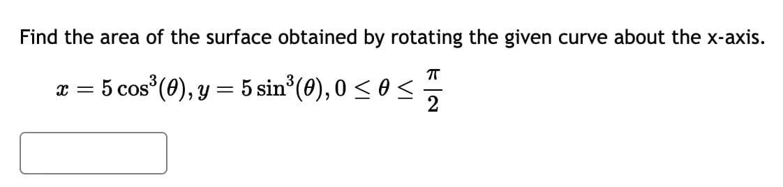 Find the area of the surface obtained by rotating the given curve about the x-axis.
π
x = 5 cos³ (0), y = 5 sin³(0), 0 ≤ 0 ≤
2