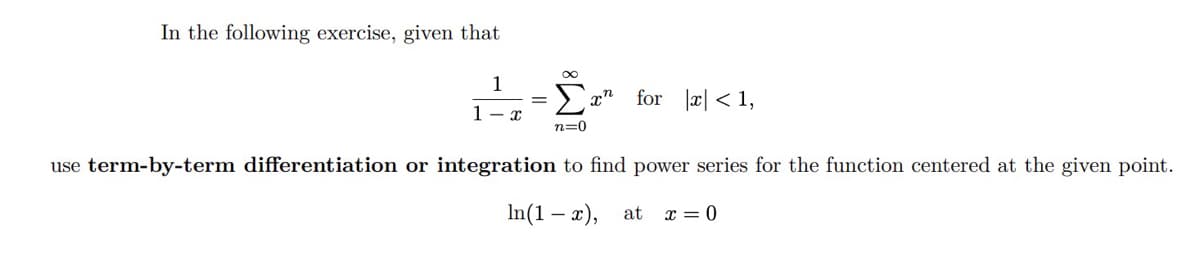 In the following exercise, given that
1
1-x
=
∞
n=0
xn
for x < 1,
use term-by-term differentiation or integration to find power series for the function centered at the given point.
In(1x), at x = 0