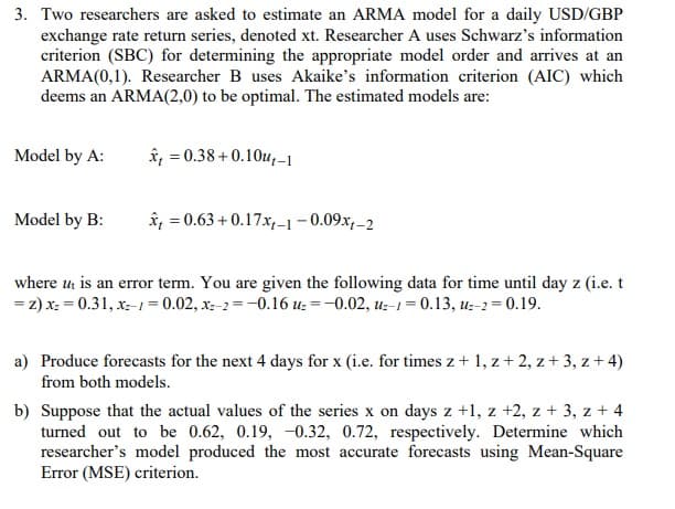 3. Two researchers are asked to estimate an ARMA model for a daily USD/GBP
exchange rate return series, denoted xt. Researcher A uses Schwarz's information
criterion (SBC) for determining the appropriate model order and arrives at an
ARMA(0,1). Researcher B uses Akaike's information criterion (AIC) which
deems an ARMA(2,0) to be optimal. The estimated models are:
Model by A:
Model by B:
= 0.38+0.10u-1
=
0.63+0.17x₁-1-0.09xt-2
where ut is an error term. You are given the following data for time until day z (i.e. t
= z) x² = 0.31, x=-1=0.02, x-2=-0.16 uz = -0.02, uz-1-0.13, uz-2=0.19.
a) Produce forecasts for the next 4 days for x (i.e. for times z + 1, z + 2, z + 3, z + 4)
from both models.
b) Suppose that the actual values of the series x on days z +1, z +2, z + 3, z + 4
turned out to be 0.62, 0.19, -0.32, 0.72, respectively. Determine which
researcher's model produced the most accurate forecasts using Mean-Square
Error (MSE) criterion.