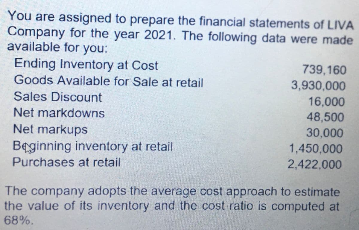 You are assigned to prepare the financial statements of LIVA
Company for the year 2021. The following data were made
available for you:
Ending Inventory at Cost
739,160
3,930,000
Goods Available for Sale at retail
Sales Discount
16,000
48,500
Net markdowns
Net markups
30,000
Beginning inventory at retail
1,450,000
Purchases at retail
2,422,000
The company adopts the average cost approach to estimate
the value of its inventory and the cost ratio is computed at
68%.
