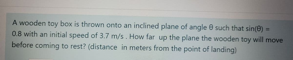 A wooden toy box is thrown onto an inclined plane of angle 0 such that sin(0)
%3D
0.8 with an initial speed of 3.7 m/s . How far up the plane the wooden toy will move
before coming to rest? (distance in meters from the point of landing)
