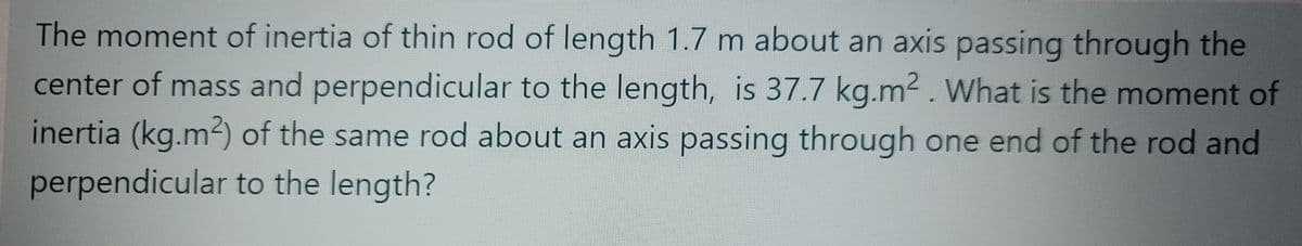 The moment of inertia of thin rod of length 1.7 m about an axis passing through the
center of mass and perpendicular to the length, is 37.7 kg.m2 . What is the moment of
inertia (kg.m2) of the same rod about an axis passing through one end of the rod and
perpendicular to the length?
