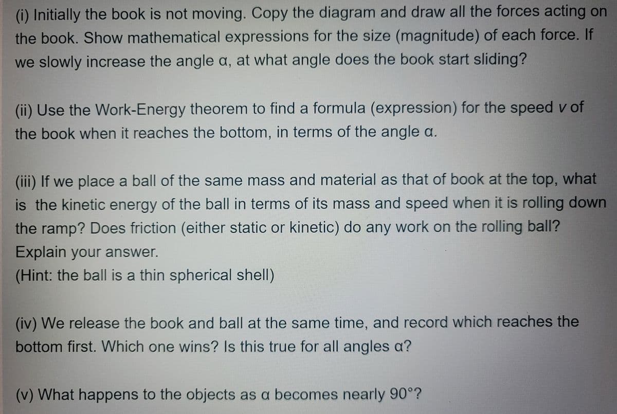 (i) Initially the book is not moving. Copy the diagram and draw all the forces acting on
the book. Show mathematical expressions for the size (magnitude) of each force. If
we slowly increase the angle a, at what angle does the book start sliding?
(ii) Use the Work-Energy theorem to find a formula (expression) for the speed v of
the book when it reaches the bottom, in terms of the angle a.
(iii) If we place a ball of the same mass and material as that of book at the top, what
is the kinetic energy of the ball in terms of its mass and speed when it is rolling down
the ramp? Does friction (either static or kinetic) do any work on the rolling ball?
Explain your answer.
(Hint: the ball is a thin spherical shell)
(iv) We release the book and ball at the same time, and record which reaches the
bottom first. Which one wins? Is this true for all angles a?
(v) What happens to the objects as a becomes nearly 90°?

