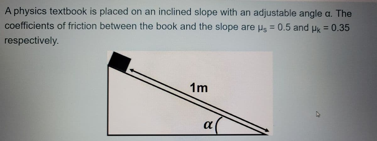 A physics textbook is placed on an inclined slope with an adjustable angle a. The
coefficients of friction between the book and the slope are us = 0.5 and uk = 0.35
respectively.
1m
a
