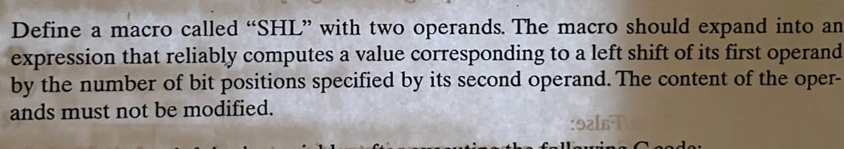 Define a macro called "SHL" with two operands. The macro should expand into an
expression that reliably computes a value corresponding to a left shift of its first operand
by the number of bit positions specified by its second operand. The content of the oper-
ands must not be modified.
:9als T S
ng Coode: